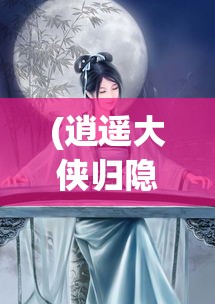 (逍遥大侠归隐之路小说) 逍遥大侠归隐之路：从江湖至深山，他如何在纷扰中找寻心灵的安宁与自由？