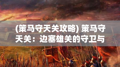 (策马守天关攻略) 策马守天关：边塞雄关的守卫与历史沧桑，边疆军民的生活与抵抗