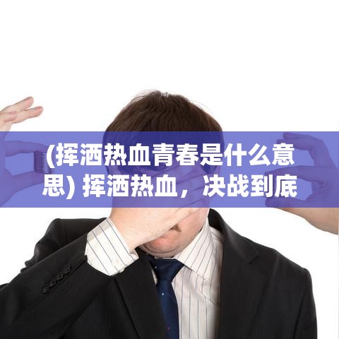 (挥洒热血青春是什么意思) 挥洒热血，决战到底：聚焦青春悲喜，探索战争背后的人性与牺牲