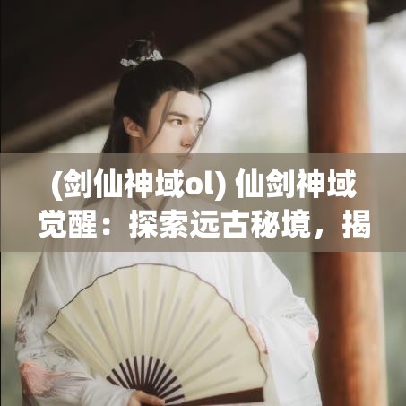 (剑仙神域ol) 仙剑神域觉醒：探索远古秘境，揭开千年之谜，共筑英雄传说